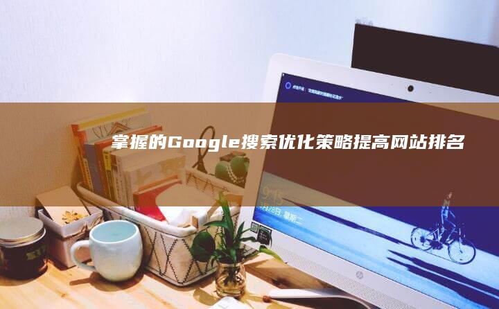 掌握的Google搜索优化策略：提高网站排名与流量